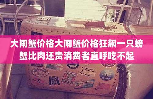 大闸蟹价格大闸蟹价格狂飙一只螃蟹比肉还贵消费者直呼吃不起