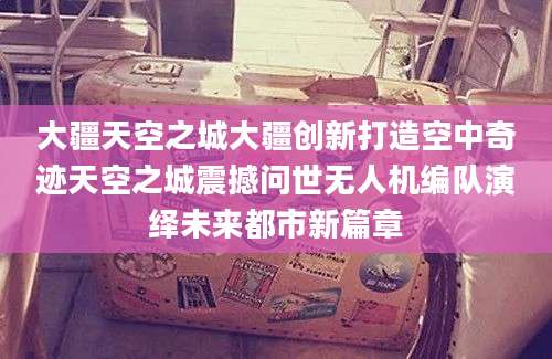 大疆天空之城大疆创新打造空中奇迹天空之城震撼问世无人机编队演绎未来都市新篇章