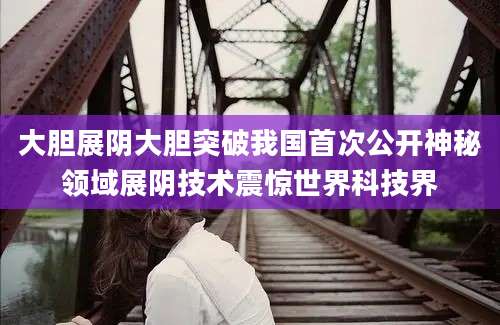 大胆展阴大胆突破我国首次公开神秘领域展阴技术震惊世界科技界
