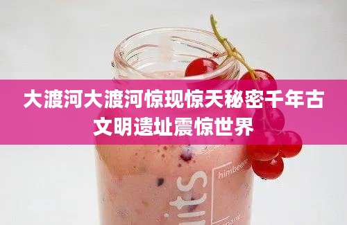 大渡河大渡河惊现惊天秘密千年古文明遗址震惊世界