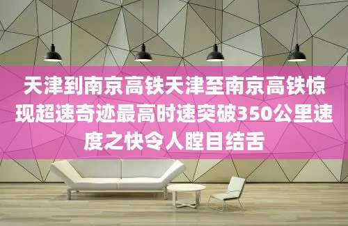 天津到南京高铁天津至南京高铁惊现超速奇迹最高时速突破350公里速度之快令人瞠目结舌