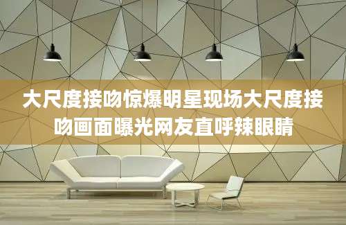 大尺度接吻惊爆明星现场大尺度接吻画面曝光网友直呼辣眼睛