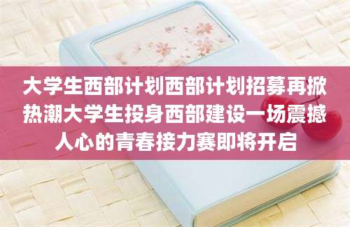 大学生西部计划西部计划招募再掀热潮大学生投身西部建设一场震撼人心的青春接力赛即将开启