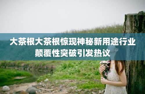 大茶根大茶根惊现神秘新用途行业颠覆性突破引发热议