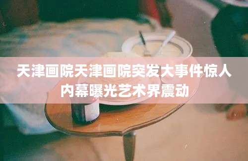 天津画院天津画院突发大事件惊人内幕曝光艺术界震动