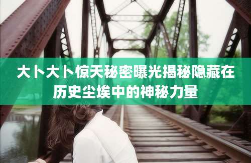 大卜大卜惊天秘密曝光揭秘隐藏在历史尘埃中的神秘力量