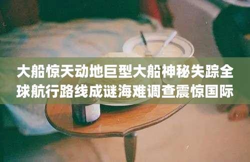 大船惊天动地巨型大船神秘失踪全球航行路线成谜海难调查震惊国际