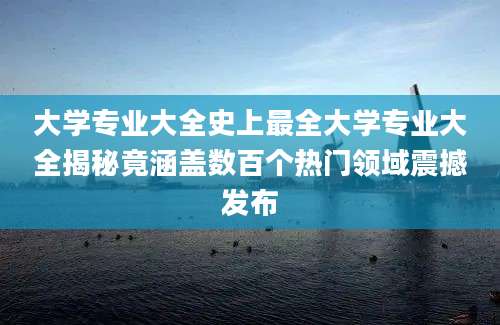 大学专业大全史上最全大学专业大全揭秘竟涵盖数百个热门领域震撼发布