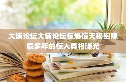 大埔论坛大埔论坛惊爆惊天秘密隐藏多年的惊人真相曝光