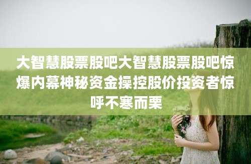 大智慧股票股吧大智慧股票股吧惊爆内幕神秘资金操控股价投资者惊呼不寒而栗