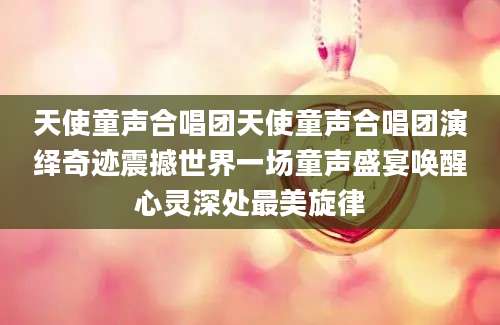 天使童声合唱团天使童声合唱团演绎奇迹震撼世界一场童声盛宴唤醒心灵深处最美旋律