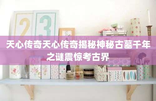 天心传奇天心传奇揭秘神秘古墓千年之谜震惊考古界