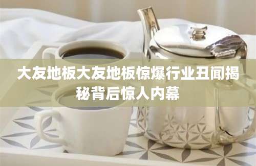 大友地板大友地板惊爆行业丑闻揭秘背后惊人内幕