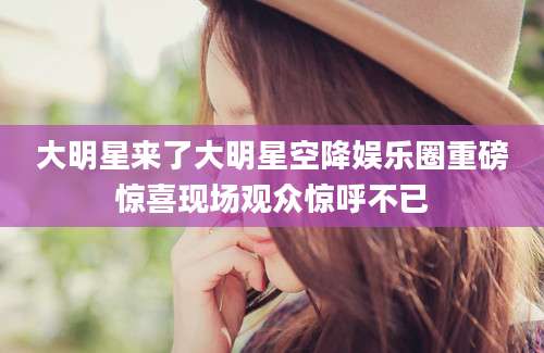 大明星来了大明星空降娱乐圈重磅惊喜现场观众惊呼不已
