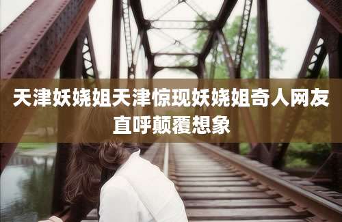 天津妖娆姐天津惊现妖娆姐奇人网友直呼颠覆想象