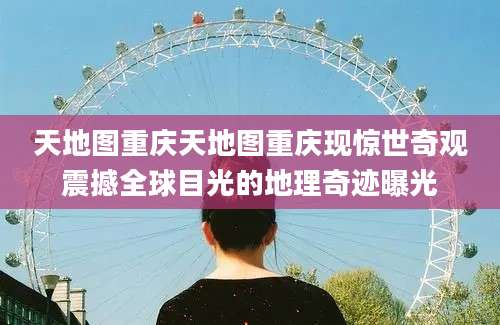 天地图重庆天地图重庆现惊世奇观震撼全球目光的地理奇迹曝光
