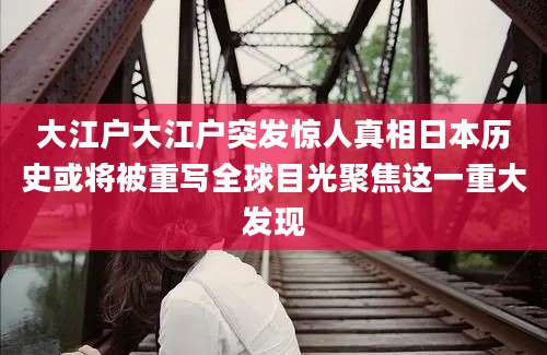 大江户大江户突发惊人真相日本历史或将被重写全球目光聚焦这一重大发现