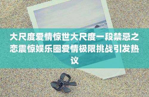 大尺度爱情惊世大尺度一段禁忌之恋震惊娱乐圈爱情极限挑战引发热议