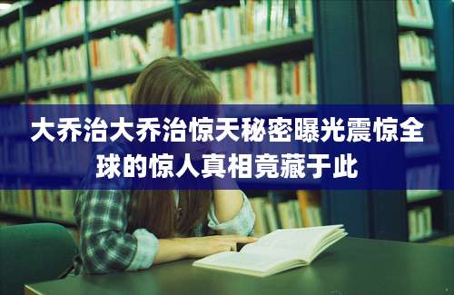 大乔治大乔治惊天秘密曝光震惊全球的惊人真相竟藏于此