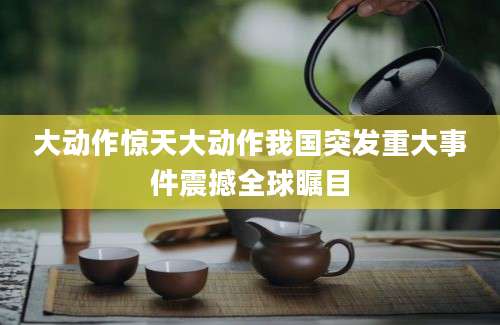 大动作惊天大动作我国突发重大事件震撼全球瞩目