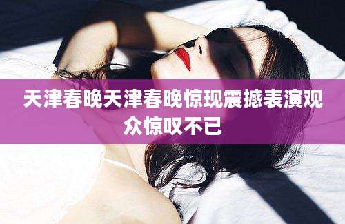 天津春晚天津春晚惊现震撼表演观众惊叹不已