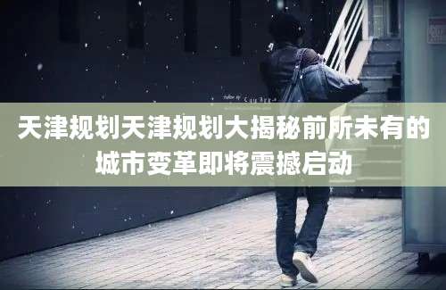 天津规划天津规划大揭秘前所未有的城市变革即将震撼启动
