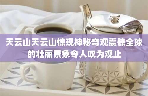 天云山天云山惊现神秘奇观震惊全球的壮丽景象令人叹为观止