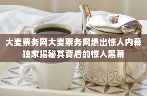 大麦票务网大麦票务网爆出惊人内幕独家揭秘其背后的惊人黑幕