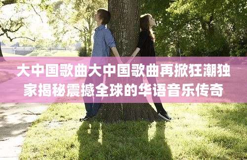 大中国歌曲大中国歌曲再掀狂潮独家揭秘震撼全球的华语音乐传奇