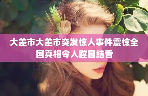 大差市大差市突发惊人事件震惊全国真相令人瞠目结舌