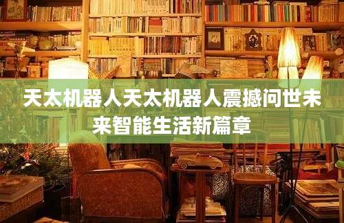 天太机器人天太机器人震撼问世未来智能生活新篇章