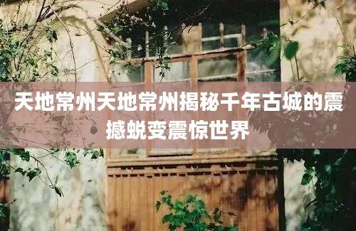 天地常州天地常州揭秘千年古城的震撼蜕变震惊世界
