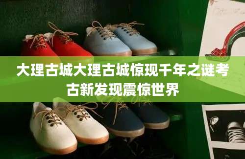 大理古城大理古城惊现千年之谜考古新发现震惊世界