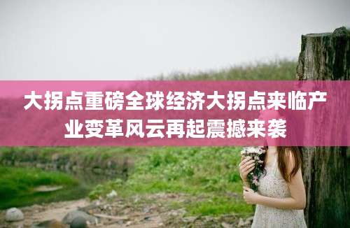 大拐点重磅全球经济大拐点来临产业变革风云再起震撼来袭