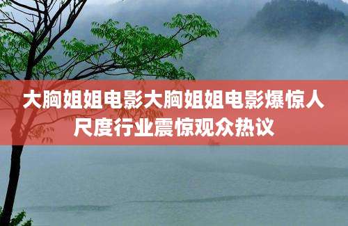 大胸姐姐电影大胸姐姐电影爆惊人尺度行业震惊观众热议