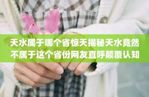 天水属于哪个省惊天揭秘天水竟然不属于这个省份网友直呼颠覆认知