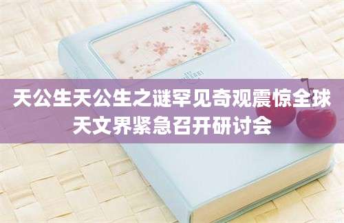 天公生天公生之谜罕见奇观震惊全球天文界紧急召开研讨会