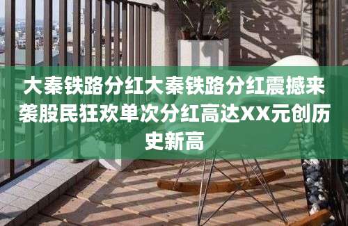大秦铁路分红大秦铁路分红震撼来袭股民狂欢单次分红高达XX元创历史新高