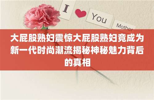 大屁股熟妇震惊大屁股熟妇竟成为新一代时尚潮流揭秘神秘魅力背后的真相