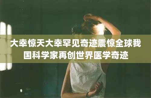 大幸惊天大幸罕见奇迹震惊全球我国科学家再创世界医学奇迹