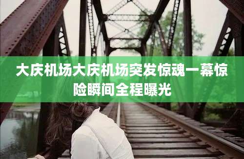 大庆机场大庆机场突发惊魂一幕惊险瞬间全程曝光