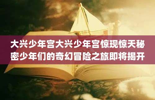 大兴少年宫大兴少年宫惊现惊天秘密少年们的奇幻冒险之旅即将揭开