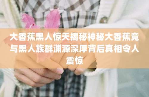 大香蕉黑人惊天揭秘神秘大香蕉竟与黑人族群渊源深厚背后真相令人震惊