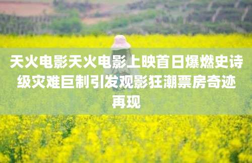 天火电影天火电影上映首日爆燃史诗级灾难巨制引发观影狂潮票房奇迹再现