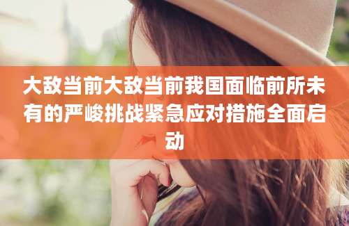 大敌当前大敌当前我国面临前所未有的严峻挑战紧急应对措施全面启动