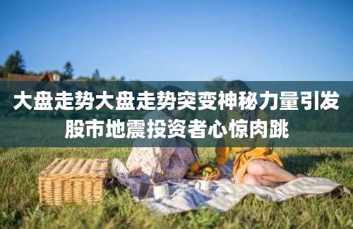 大盘走势大盘走势突变神秘力量引发股市地震投资者心惊肉跳