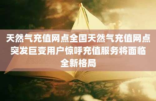 天然气充值网点全国天然气充值网点突发巨变用户惊呼充值服务将面临全新格局