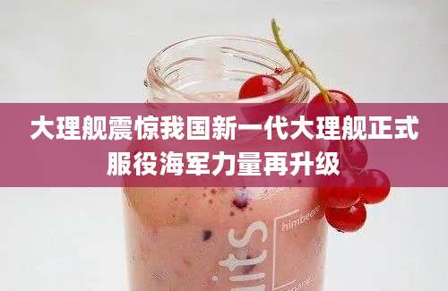 大理舰震惊我国新一代大理舰正式服役海军力量再升级