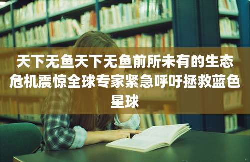 天下无鱼天下无鱼前所未有的生态危机震惊全球专家紧急呼吁拯救蓝色星球