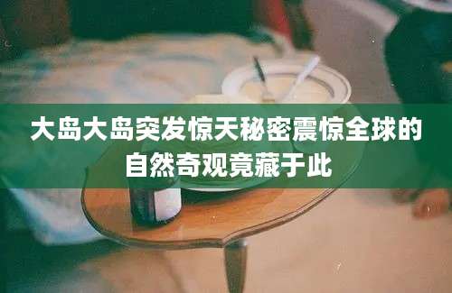 大岛大岛突发惊天秘密震惊全球的自然奇观竟藏于此